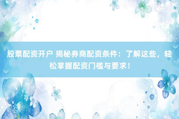 股票配资开户 揭秘券商配资条件：了解这些，轻松掌握配资门槛与要求！