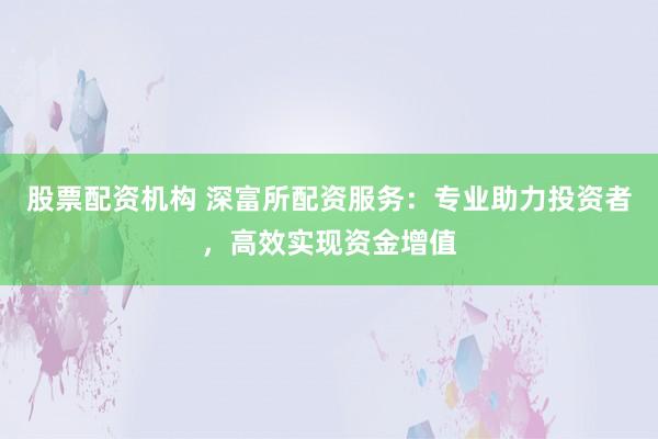 股票配资机构 深富所配资服务：专业助力投资者，高效实现资金增值